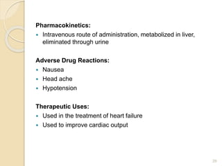 Pharmacokinetics:
 Intravenous route of administration, metabolized in liver,
eliminated through urine
Adverse Drug Reactions:
 Nausea
 Head ache
 Hypotension
Therapeutic Uses:
 Used in the treatment of heart failure
 Used to improve cardiac output
29
 