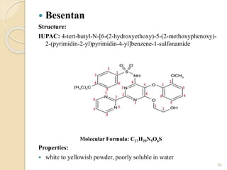  Besentan
Structure:
IUPAC: 4-tert-butyl-N-[6-(2-hydroxyethoxy)-5-(2-methoxyphenoxy)-
2-(pyrimidin-2-yl)pyrimidin-4-yl]benzene-1-sulfonamide
Properties:
 white to yellowish powder, poorly soluble in water
30
Molecular Formula: C27H29N5O6S
 