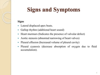 Signs and Symptoms
Signs
 Lateral displaced apex beats.
 Gallop rhythm (additional heart sound)
 Heart murmurs (Indicates the presence of valvular defect)
 Aortic stenosis (abnormal narrowing of heart valves)
 Pleural effusion (Increased volume of pleural cavity)
 Pleural cyanosis (decrease absorption of oxygen due to fluid
accumulation).
4
 