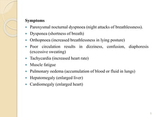 Symptoms
 Paroxysmal nocturnal dyspnoea (night attacks of breathlessness).
 Dysponea (shortness of breath)
 Orthopnoea (increased breathlessness in lying posture)
 Poor circulation results in dizziness, confusion, diaphoresis
(excessive sweating)
 Tachycardia (increased heart rate)
 Muscle fatigue
 Pulmonary oedema (accumulation of blood or fluid in lungs)
 Hepatomegaly (enlarged liver)
 Cardiomegaly (enlarged heart)
5
 