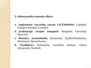 2. without positive inotropic effects:
a. Angiotension converting enzyme (ACE)inhibitor: Captopril,
Enalapril, Ramipril, Lisinopril
b. β-adrenergic receptor antagonist: Bisoprolol, Carvedilol,
Metorolol
c. Diuretics: Acetazolamide, Bumetanide, Hydrochlorothiazine,
Metolazone, Spironolactone
d. Vasodilators: Hydralazine, Isosorbide dinitrate, sodium
nitropruside, Nesiritide
8
 