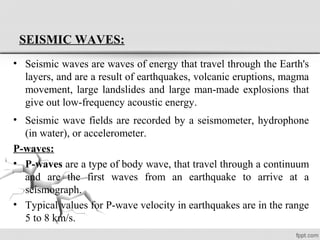 SEISMIC WAVES:
• Seismic waves are waves of energy that travel through the Earth's
layers, and are a result of earthquakes, volcanic eruptions, magma
movement, large landslides and large man-made explosions that
give out low-frequency acoustic energy.
• Seismic wave fields are recorded by a seismometer, hydrophone
(in water), or accelerometer.
P-waves:
• P-waves are a type of body wave, that travel through a continuum
and are the first waves from an earthquake to arrive at a
seismograph.
• Typical values for P-wave velocity in earthquakes are in the range
5 to 8 km/s.
 
