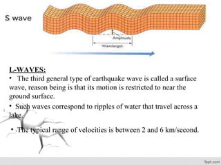 L-WAVES:
• The third general type of earthquake wave is called a surface
wave, reason being is that its motion is restricted to near the
ground surface.
• Such waves correspond to ripples of water that travel across a
lake.
• The typical range of velocities is between 2 and 6 km/second.
 