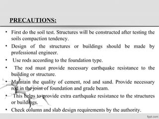 PRECAUTIONS:
• First do the soil test. Structures will be constructed after testing the
soils compaction tendency.
• Design of the structures or buildings should be made by
professional engineer.
• Use rods according to the foundation type.
• The rod must provide necessary earthquake resistance to the
building or structure.
• Maintain the quality of cement, rod and sand. Provide necessary
rod in the joint of foundation and grade beam.
• This helps to provide extra earthquake resistance to the structures
or buildings.
• Check column and slab design requirements by the authority.
 