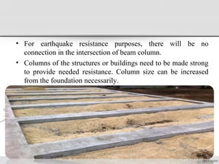 • For earthquake resistance purposes, there will be no
connection in the intersection of beam column.
• Columns of the structures or buildings need to be made strong
to provide needed resistance. Column size can be increased
from the foundation necessarily.
 