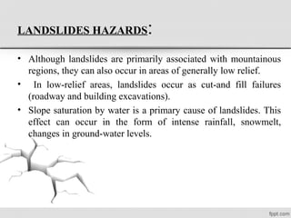 LANDSLIDES HAZARDS:
• Although landslides are primarily associated with mountainous
regions, they can also occur in areas of generally low relief.
• In low-relief areas, landslides occur as cut-and fill failures
(roadway and building excavations).
• Slope saturation by water is a primary cause of landslides. This
effect can occur in the form of intense rainfall, snowmelt,
changes in ground-water levels.
 