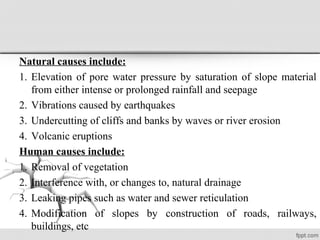 Natural causes include:
1. Elevation of pore water pressure by saturation of slope material
from either intense or prolonged rainfall and seepage
2. Vibrations caused by earthquakes
3. Undercutting of cliffs and banks by waves or river erosion
4. Volcanic eruptions
Human causes include:
1. Removal of vegetation
2. Interference with, or changes to, natural drainage
3. Leaking pipes such as water and sewer reticulation
4. Modification of slopes by construction of roads, railways,
buildings, etc
 