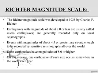 RICHTER MAGNITUDE SCALE:
• The Richter magnitude scale was developed in 1935 by Charles F.
Richter.
• Earthquakes with magnitude of about 2.0 or less are usually called
micro earthquakes; are generally recorded only on local
seismographs.
• Events with magnitudes of about 4.5 or greater, are strong enough
to be recorded by sensitive seismographs all over the world.
• Great earthquakes have magnitudes of 8.0 or higher.
• On the average, one earthquake of such size occurs somewhere in
the world each year.
 