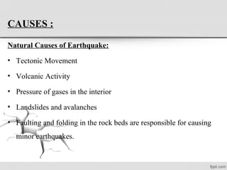 CAUSES :
Natural Causes of Earthquake:
• Tectonic Movement
• Volcanic Activity
• Pressure of gases in the interior
• Landslides and avalanches
• Faulting and folding in the rock beds are responsible for causing
minor earthquakes.
 
