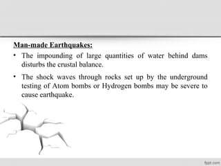 Man-made Earthquakes:
• The impounding of large quantities of water behind dams
disturbs the crustal balance.
• The shock waves through rocks set up by the underground
testing of Atom bombs or Hydrogen bombs may be severe to
cause earthquake.
 