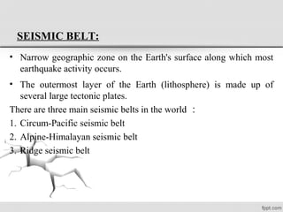 SEISMIC BELT:
• Narrow geographic zone on the Earth's surface along which most
earthquake activity occurs.
• The outermost layer of the Earth (lithosphere) is made up of
several large tectonic plates.
There are three main seismic belts in the world ：
1. Circum-Pacific seismic belt
2. Alpine-Himalayan seismic belt
3. Ridge seismic belt
 