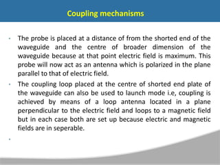Coupling mechanisms
• The probe is placed at a distance of from the shorted end of the
waveguide and the centre of broader dimension of the
waveguide because at that point electric field is maximum. This
probe will now act as an antenna which is polarized in the plane
parallel to that of electric field.
• The coupling loop placed at the centre of shorted end plate of
the waveguide can also be used to launch mode i.e, coupling is
achieved by means of a loop antenna located in a plane
perpendicular to the electric field and loops to a magnetic field
but in each case both are set up because electric and magnetic
fields are in seperable.
•
 