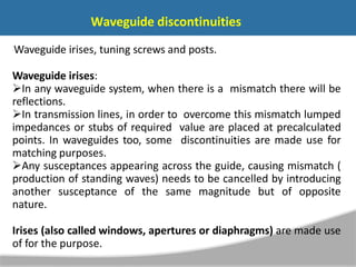 Waveguide discontinuities
Waveguide irises, tuning screws and posts.
Waveguide irises:
In any waveguide system, when there is a mismatch there will be
reflections.
In transmission lines, in order to overcome this mismatch lumped
impedances or stubs of required value are placed at precalculated
points. In waveguides too, some discontinuities are made use for
matching purposes.
Any susceptances appearing across the guide, causing mismatch (
production of standing waves) needs to be cancelled by introducing
another susceptance of the same magnitude but of opposite
nature.
Irises (also called windows, apertures or diaphragms) are made use
of for the purpose.
 