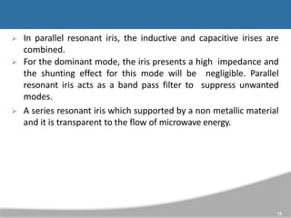  In parallel resonant iris, the inductive and capacitive irises are
combined.
 For the dominant mode, the iris presents a high impedance and
the shunting effect for this mode will be negligible. Parallel
resonant iris acts as a band pass filter to suppress unwanted
modes.
 A series resonant iris which supported by a non metallic material
and it is transparent to the flow of microwave energy.
15
 