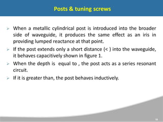 Posts & tuning screws
18
 When a metallic cylindrical post is introduced into the broader
side of waveguide, it produces the same effect as an iris in
providing lumped reactance at that point.
 If the post extends only a short distance (< ) into the waveguide,
it behaves capacitively shown in figure 1.
 When the depth is equal to , the post acts as a series resonant
circuit.
 If it is greater than, the post behaves inductively.
 