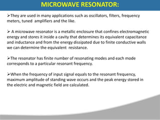 They are used in many applications such as oscillators, filters, frequency
meters, tuned amplifiers and the like.
 A microwave resonator is a metallic enclosure that confines electromagnetic
energy and stores it inside a cavity that determines its equivalent capacitance
and inductance and from the energy dissipated due to finite conductive walls
we can determine the equivalent resistance.
The resonator has finite number of resonating modes and each mode
corresponds to a particular resonant frequency.
When the frequency of input signal equals to the resonant frequency,
maximum amplitude of standing wave occurs and the peak energy stored in
the electric and magnetic field are calculated.
MICROWAVE RESONATOR:
 