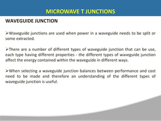 WAVEGUIDE JUNCTION
Waveguide junctions are used when power in a waveguide needs to be split or
some extracted.
There are a number of different types of waveguide junction that can be use,
each type having different properties - the different types of waveguide junction
affect the energy contained within the waveguide in different ways.
When selecting a waveguide junction balances between performance and cost
need to be made and therefore an understanding of the different types of
waveguide junction is useful.
MICROWAVE T JUNCTIONS
 
