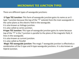 `
There are different types of waveguide junctions:
E-Type TEE Junction: This form of waveguide junction gains its name as an E-
type T junction because the top of the "T" extends from the main waveguide in
the same plane as the electric field in the waveguide.
It is also known as Voltage junction.
It is also called as series junction.
H-type TEE Junction: This type of waveguide junction gains its name because
top of the "T" in the T junction is parallel to the plane of the magnetic field, H
lines in the waveguide.
It is also known as current junction.
It is also called as Parallel
Magic TEE waveguide junction: The magic T waveguide junction is effectively a
combination of the E-type and H-type waveguide junctions. It is also known as
Hybrid Junction.
MICROWAVE TEE JUNCTION TYPES
 