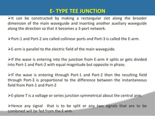 It can be constructed by making a rectangular slot along the broader
dimension of the main waveguide and inserting another auxiliary waveguide
along the direction so that it becomes a 3-port network.
Port-1 and Port-2 are called collinear ports and Port-3 is called the E-arm.
E-arm is parallel to the electric field of the main waveguide.
If the wave is entering into the junction from E-arm it splits or gets divided
into Port-1 and Port-2 with equal magnitude but opposite in phase.
If the wave is entering through Port-1 and Port-2 then the resulting field
through Port-3 is proportional to the difference between the instantaneous
field from Port-1 and Port-2
E-plane T is a voltage or series junction symmetrical about the central arm.
Hence any signal that is to be split or any two signals that are to be
combined will be fed from the E arm.
E- TYPE TEE JUNCTION
 