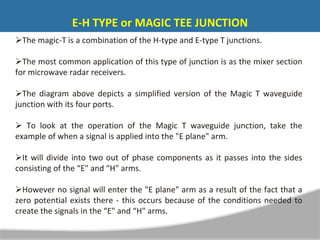 The magic-T is a combination of the H-type and E-type T junctions.
The most common application of this type of junction is as the mixer section
for microwave radar receivers.
The diagram above depicts a simplified version of the Magic T waveguide
junction with its four ports.
 To look at the operation of the Magic T waveguide junction, take the
example of when a signal is applied into the "E plane" arm.
It will divide into two out of phase components as it passes into the sides
consisting of the “E" and “H" arms.
However no signal will enter the "E plane" arm as a result of the fact that a
zero potential exists there - this occurs because of the conditions needed to
create the signals in the “E" and “H" arms.
E-H TYPE or MAGIC TEE JUNCTION
 