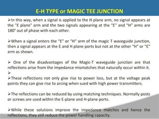 In this way, when a signal is applied to the H plane arm, no signal appears at
the "E plane" arm and the two signals appearing at the “E" and “H" arms are
180° out of phase with each other.
When a signal enters the “E" or “H" arm of the magic T waveguide junction,
then a signal appears at the E and H plane ports but not at the other “H" or “E"
arm as shown.
 One of the disadvantages of the Magic-T waveguide junction are that
reflections arise from the impedance mismatches that naturally occur within it.

These reflections not only give rise to power loss, but at the voltage peak
points they can give rise to arcing when sued with high power transmitters.
The reflections can be reduced by using matching techniques. Normally posts
or screws are used within the E-plane and H-plane ports.
While these solutions improve the impedance matches and hence the
reflections, they still reduce the power handling capacity.
E-H TYPE or MAGIC TEE JUNCTION
 