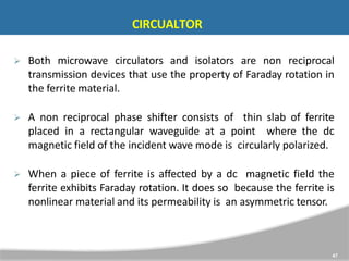 CIRCUALTOR
47
 Both microwave circulators and isolators are non reciprocal
transmission devices that use the property of Faraday rotation in
the ferrite material.
 A non reciprocal phase shifter consists of thin slab of ferrite
placed in a rectangular waveguide at a point where the dc
magnetic field of the incident wave mode is circularly polarized.
 When a piece of ferrite is affected by a dc magnetic field the
ferrite exhibits Faraday rotation. It does so because the ferrite is
nonlinear material and its permeability is an asymmetric tensor.
 