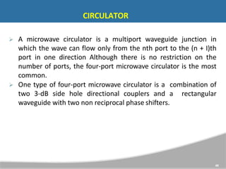 CIRCULATOR
48
 A microwave circulator is a multiport waveguide junction in
which the wave can flow only from the nth port to the (n + I)th
port in one direction Although there is no restriction on the
number of ports, the four-port microwave circulator is the most
common.
 One type of four-port microwave circulator is a combination of
two 3-dB side hole directional couplers and a rectangular
waveguide with two non reciprocal phase shifters.
 