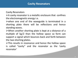 Cavity Resonators
Cavity Resonators
A cavity resonator is a metallic enclosure that confines
the electromagnetic energy i.e.
when one end of the waveguide is terminated in a
shorting plate there will be reflections and hence
standing waves.
When another shorting plate is kept at a distance of a
multiple of λg/2 than the hollow space so form can
support a signal which bounces back and forth between
the two shorting plates.
This results in resonance and hence the hollow space
is called “cavity” and the resonator as the ‘cavity
resonator’
5
 