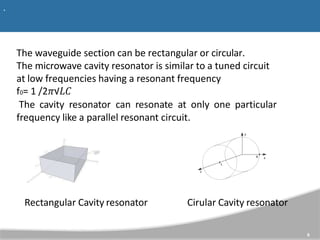 .
The waveguide section can be rectangular or circular.
The microwave cavity resonator is similar to a tuned circuit
at low frequencies having a resonant frequency
f0= 1 /2𝜋√𝐿𝐶
The cavity resonator can resonate at only one particular
frequency like a parallel resonant circuit.
Rectangular Cavity resonator
6
Cirular Cavity resonator
 