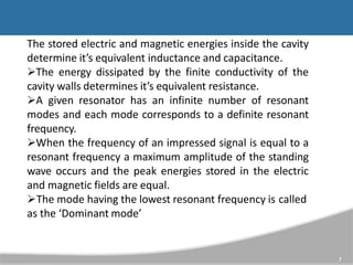The stored electric and magnetic energies inside the cavity
determine it’s equivalent inductance and capacitance.
The energy dissipated by the finite conductivity of the
cavity walls determines it’s equivalent resistance.
A given resonator has an infinite number of resonant
modes and each mode corresponds to a definite resonant
frequency.
When the frequency of an impressed signal is equal to a
resonant frequency a maximum amplitude of the standing
wave occurs and the peak energies stored in the electric
and magnetic fields are equal.
The mode having the lowest resonant frequency is called
as the ‘Dominant mode’
7
 