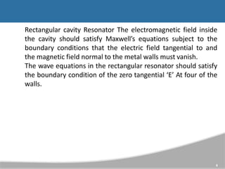 Rectangular cavity Resonator The electromagnetic field inside
the cavity should satisfy Maxwell’s equations subject to the
boundary conditions that the electric field tangential to and
the magnetic field normal to the metal walls must vanish.
The wave equations in the rectangular resonator should satisfy
the boundary condition of the zero tangential ‘E’ At four of the
walls.
8
 