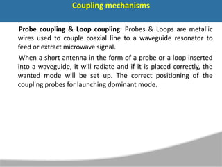 Coupling mechanisms
Probe coupling & Loop coupling: Probes & Loops are metallic
wires used to couple coaxial line to a waveguide resonator to
feed or extract microwave signal.
When a short antenna in the form of a probe or a loop inserted
into a waveguide, it will radiate and if it is placed correctly, the
wanted mode will be set up. The correct positioning of the
coupling probes for launching dominant mode.
 
