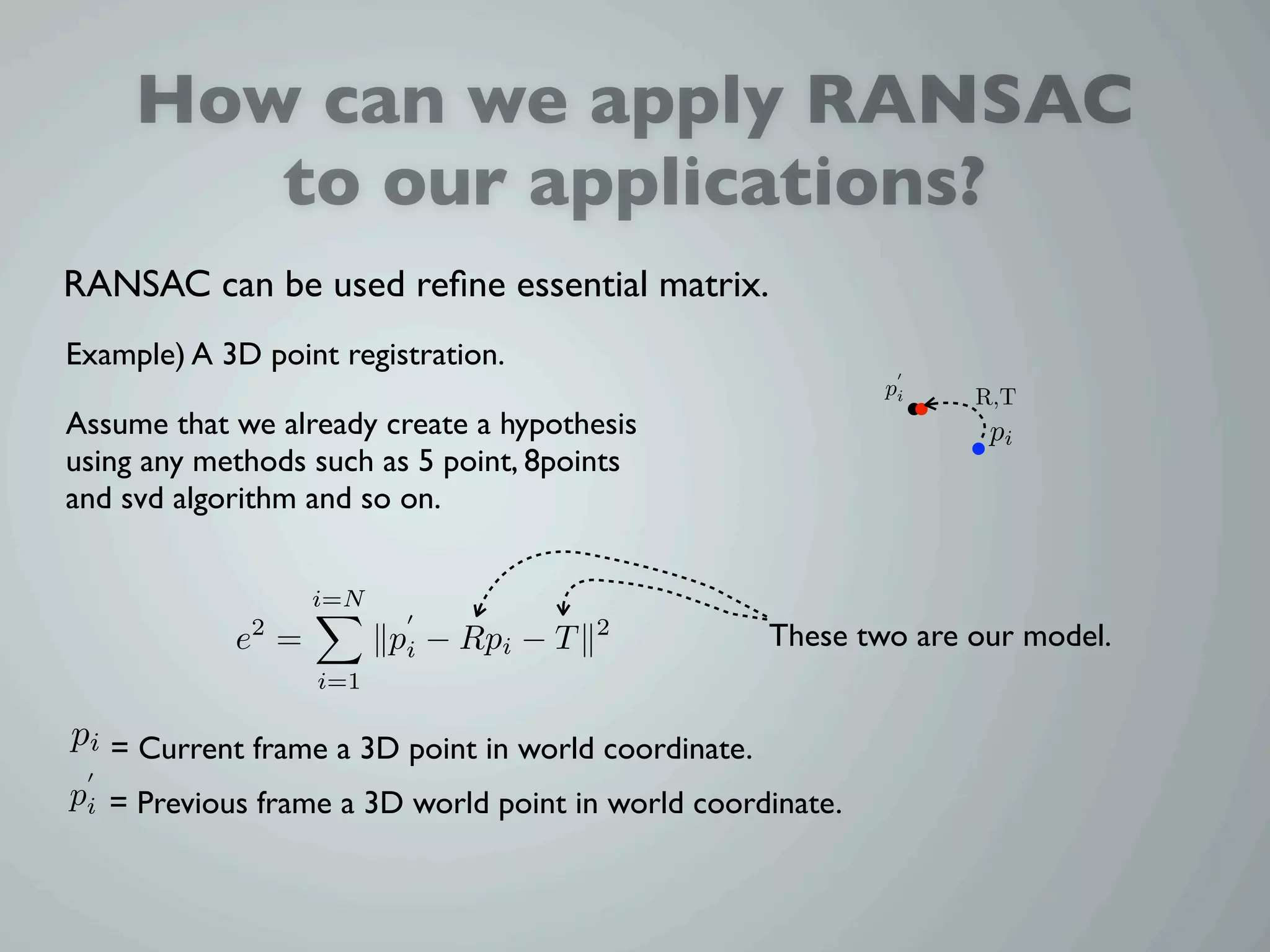 How can we apply RANSAC
        to our applications?
RANSAC can be used reﬁne essential matrix.
Example) A 3D point registration.
                                                             pi    R,T
Assume that we already create a hypothesis                          pi
using any methods such as 5 point, 8points
and svd algorithm and so on.


                   i=N
            e2 =         pi − Rpi − T   2            These two are our model.
                   i=1

pi = Current frame a 3D point in world coordinate.
pi = Previous frame a 3D world point in world coordinate.
 