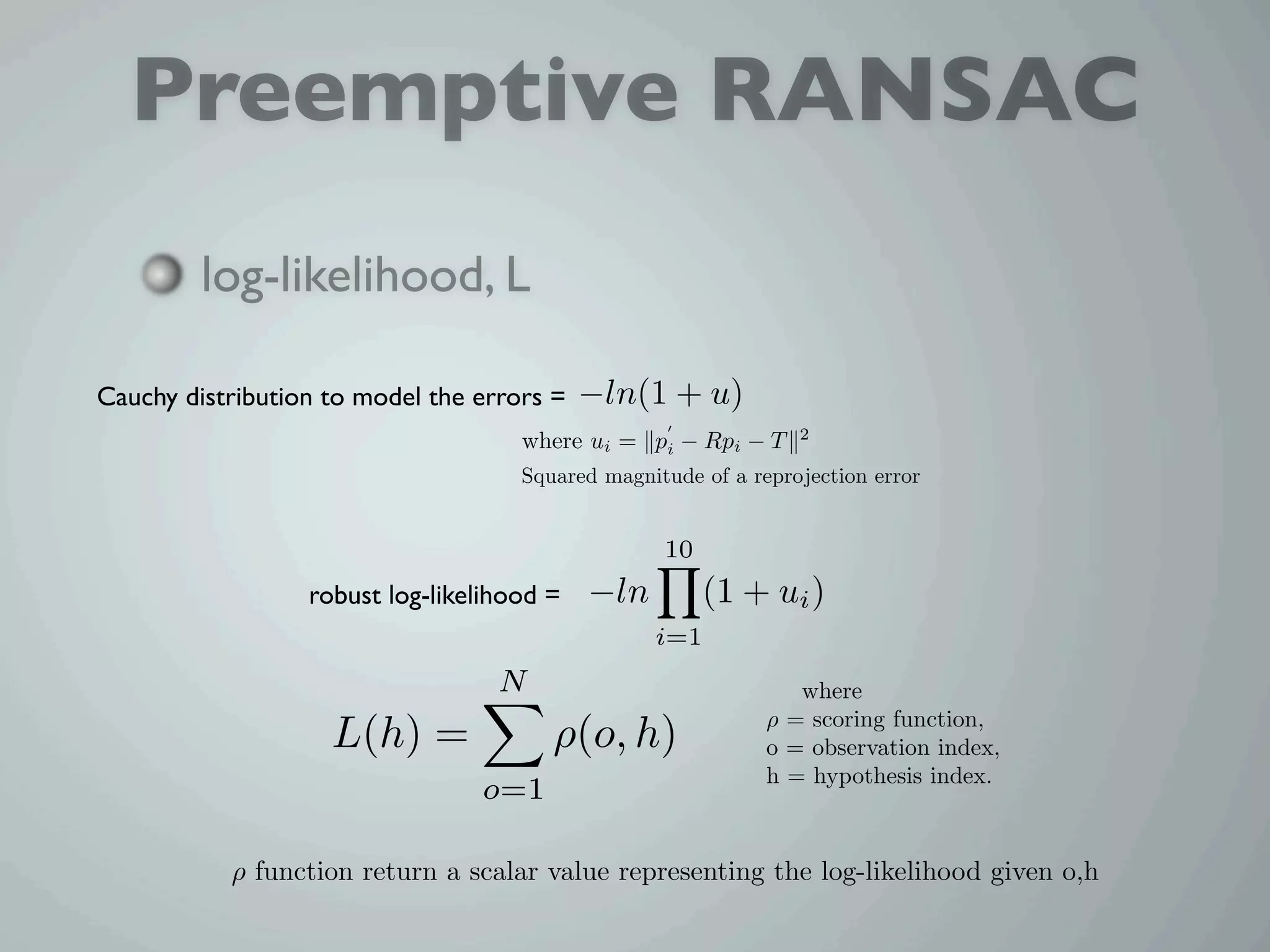 Preemptive RANSAC
         log-likelihood, L

Cauchy distribution to model the errors =   −ln(1 + u)
                                                                 2
                                     where ui = pi − Rpi − T
                                     Squared magnitude of a reprojection error


                                                   10
                  robust log-likelihood =   −ln         (1 + ui )
                                                  i=1
                                   N                             where
                                                              ρ = scoring function,
                    L(h) =              ρ(o, h)               o = observation index,
                                                              h = hypothesis index.
                                 o=1

           ρ function return a scalar value representing the log-likelihood given o,h
 