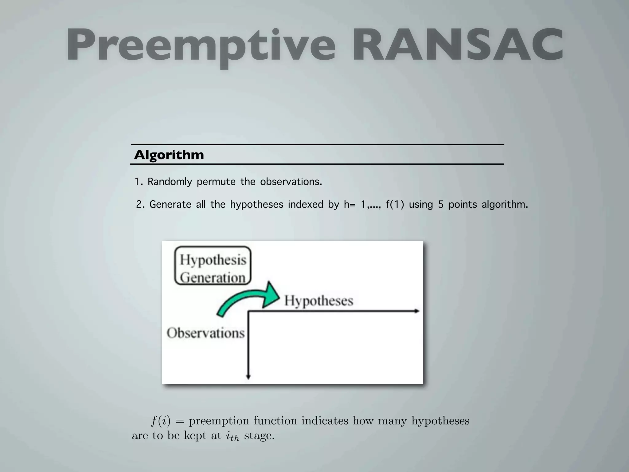 Preemptive RANSAC

  Algorithm
  1. Randomly permute the observations.
  2. Generate all the hypotheses indexed by h= 1,..., f(1) using 5 points algorithm.




     f (i) = preemption function indicates how many hypotheses
  are to be kept at ith stage.
 