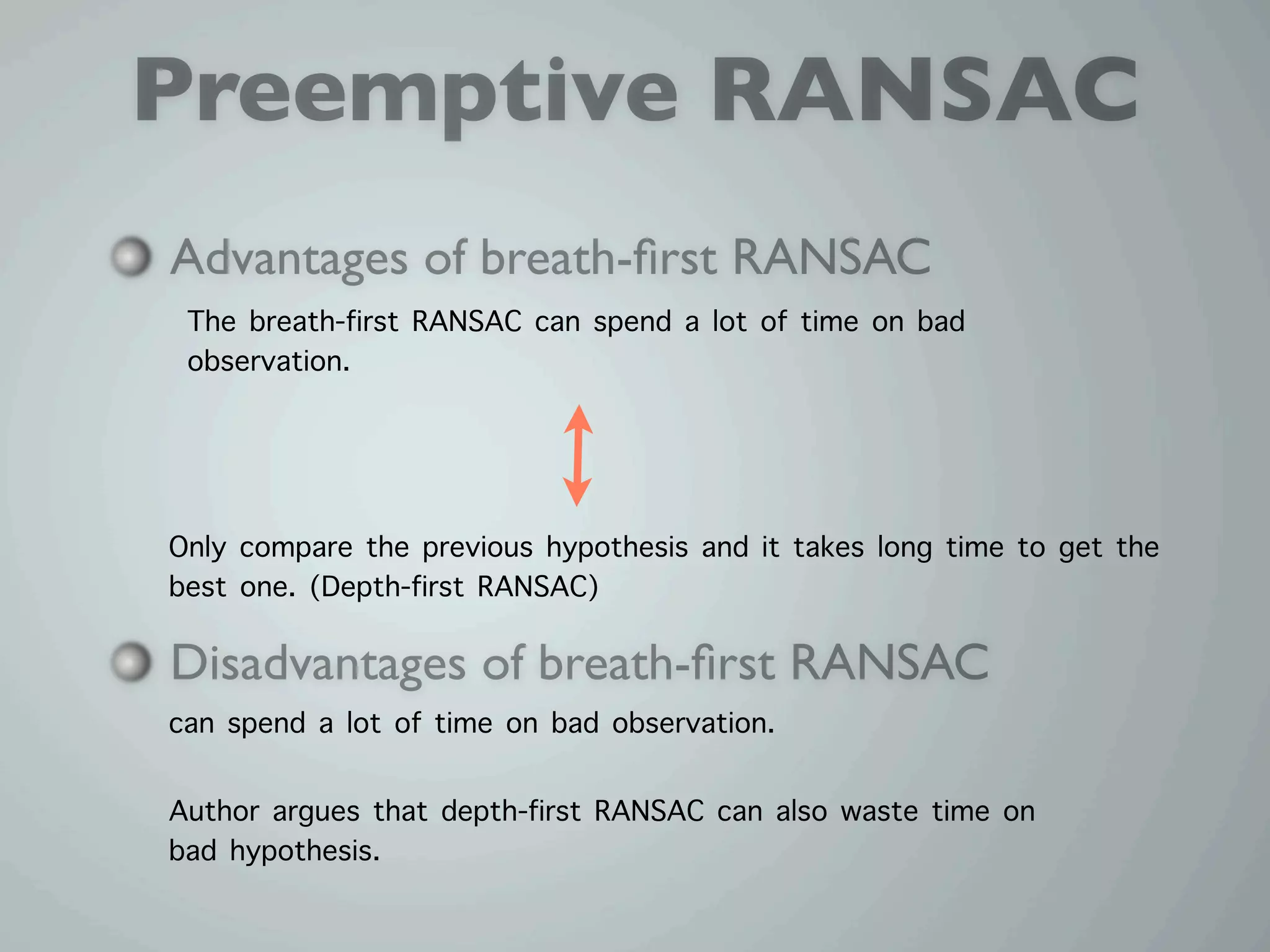 Preemptive RANSAC
Advantages of breath-ﬁrst RANSAC
 The breath-first RANSAC can spend a lot of time on bad
 observation.



Only compare the previous hypothesis and it takes long time to get the
best one. (Depth-first RANSAC)

Disadvantages of breath-ﬁrst RANSAC
can spend a lot of time on bad observation.

Author argues that depth-first RANSAC can also waste time on
bad hypothesis.
 