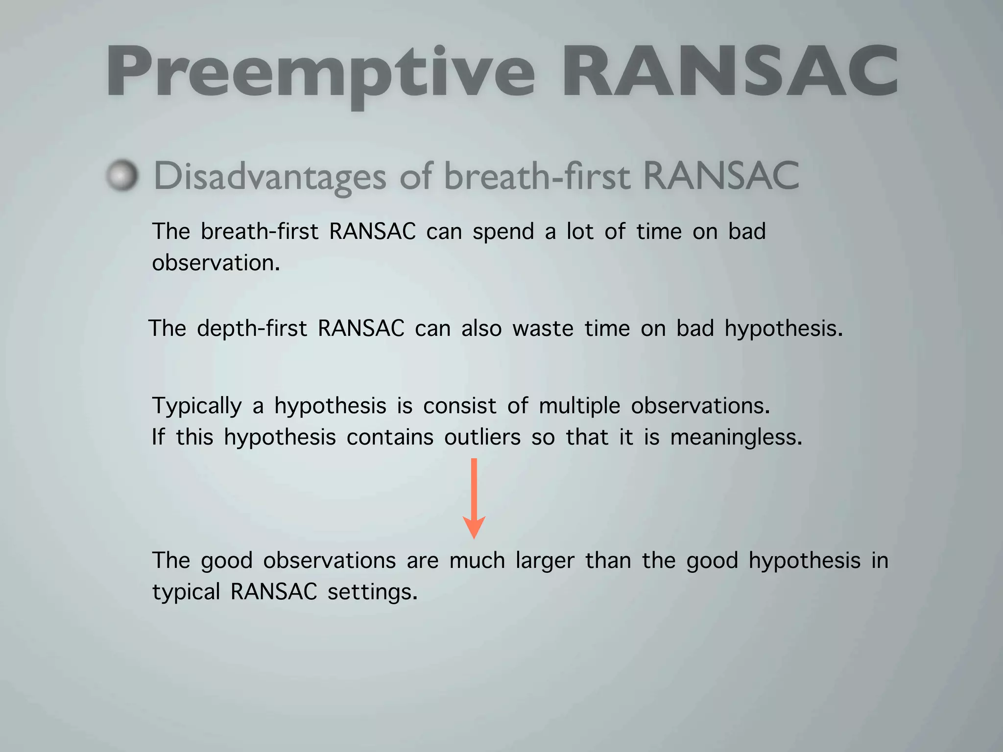 Preemptive RANSAC
 Disadvantages of breath-ﬁrst RANSAC
 The breath-first RANSAC can spend a lot of time on bad
 observation.

The depth-first RANSAC can also waste time on bad hypothesis.

 Typically a hypothesis is consist of multiple observations.
 If this hypothesis contains outliers so that it is meaningless.



 The good observations are much larger than the good hypothesis in
 typical RANSAC settings.
 