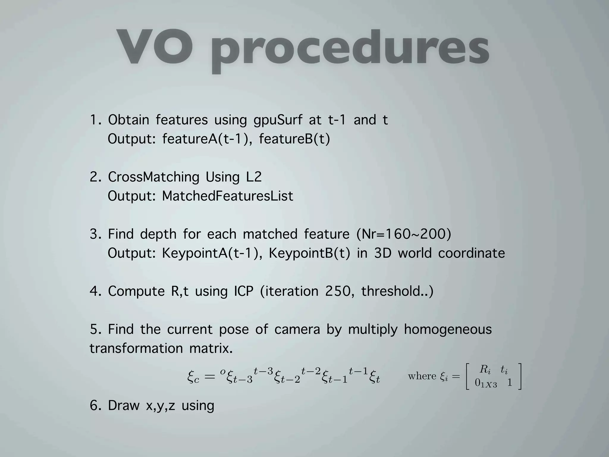 VO procedures
1. Obtain features using gpuSurf at t-1 and t
   Output: featureA(t-1), featureB(t)

2. CrossMatching Using L2
   Output: MatchedFeaturesList

3. Find depth for each matched feature (Nr=160~200)
   Output: KeypointA(t-1), KeypointB(t) in 3D world coordinate

4. Compute R,t using ICP (iteration 250, threshold..)

5. Find the current pose of camera by multiply homogeneous
transformation matrix.
                                                                    R i ti
               ξc = o ξt−3 t−3 ξt−2 t−2 ξt−1 t−1 ξt   where ξi =
                                                                   01X3 1

6. Draw x,y,z using
 
