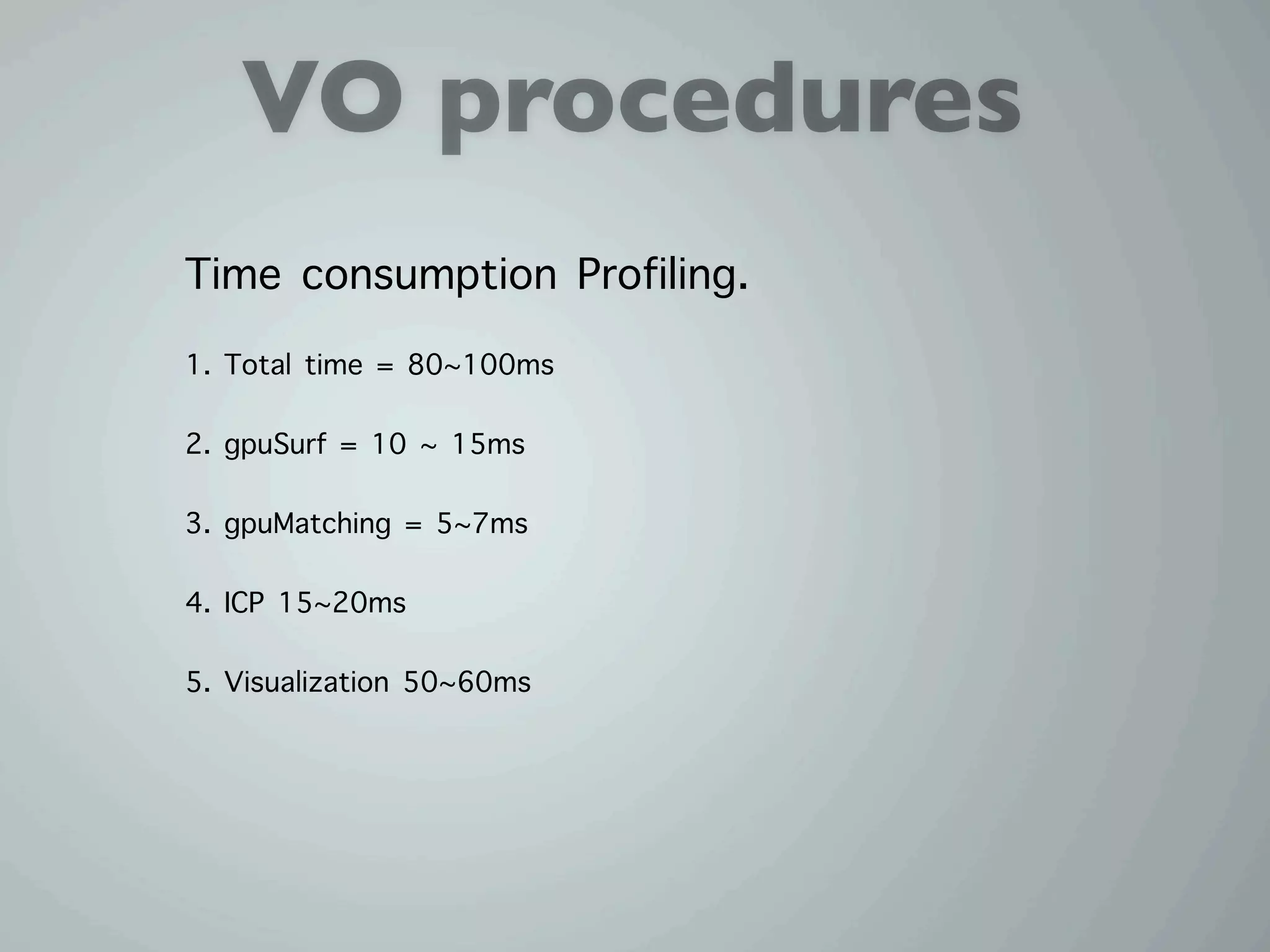 VO procedures
Time consumption Profiling.
1. Total time = 80~100ms

2. gpuSurf = 10 ~ 15ms

3. gpuMatching = 5~7ms

4. ICP 15~20ms

5. Visualization 50~60ms
 