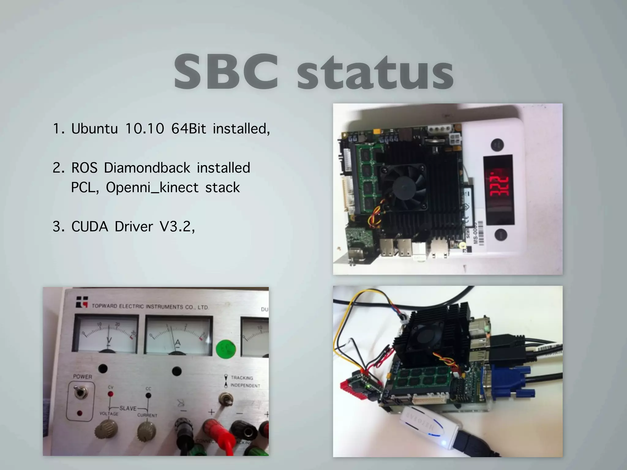 SBC status
1. Ubuntu 10.10 64Bit installed,

2. ROS Diamondback installed
   PCL, Openni_kinect stack

3. CUDA Driver V3.2,
 