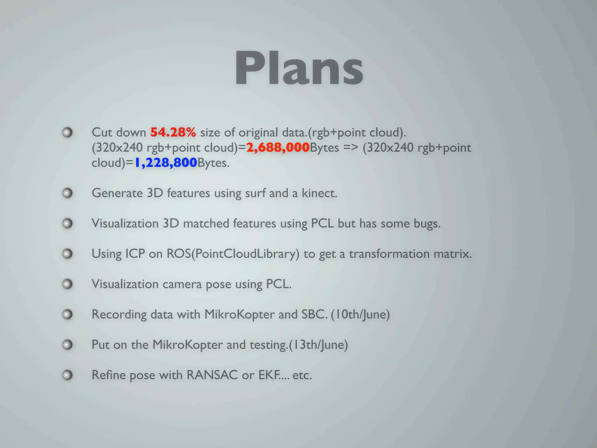 Plans
Cut down 54.28% size of original data.(rgb+point cloud).
(320x240 rgb+point cloud)=2,688,000Bytes => (320x240 rgb+point
cloud)=1,228,800Bytes.

Generate 3D features using surf and a kinect.

Visualization 3D matched features using PCL but has some bugs.

Using ICP on ROS(PointCloudLibrary) to get a transformation matrix.

Visualization camera pose using PCL.

Recording data with MikroKopter and SBC. (10th/June)

Put on the MikroKopter and testing.(13th/June)

Reﬁne pose with RANSAC or EKF.... etc.
 