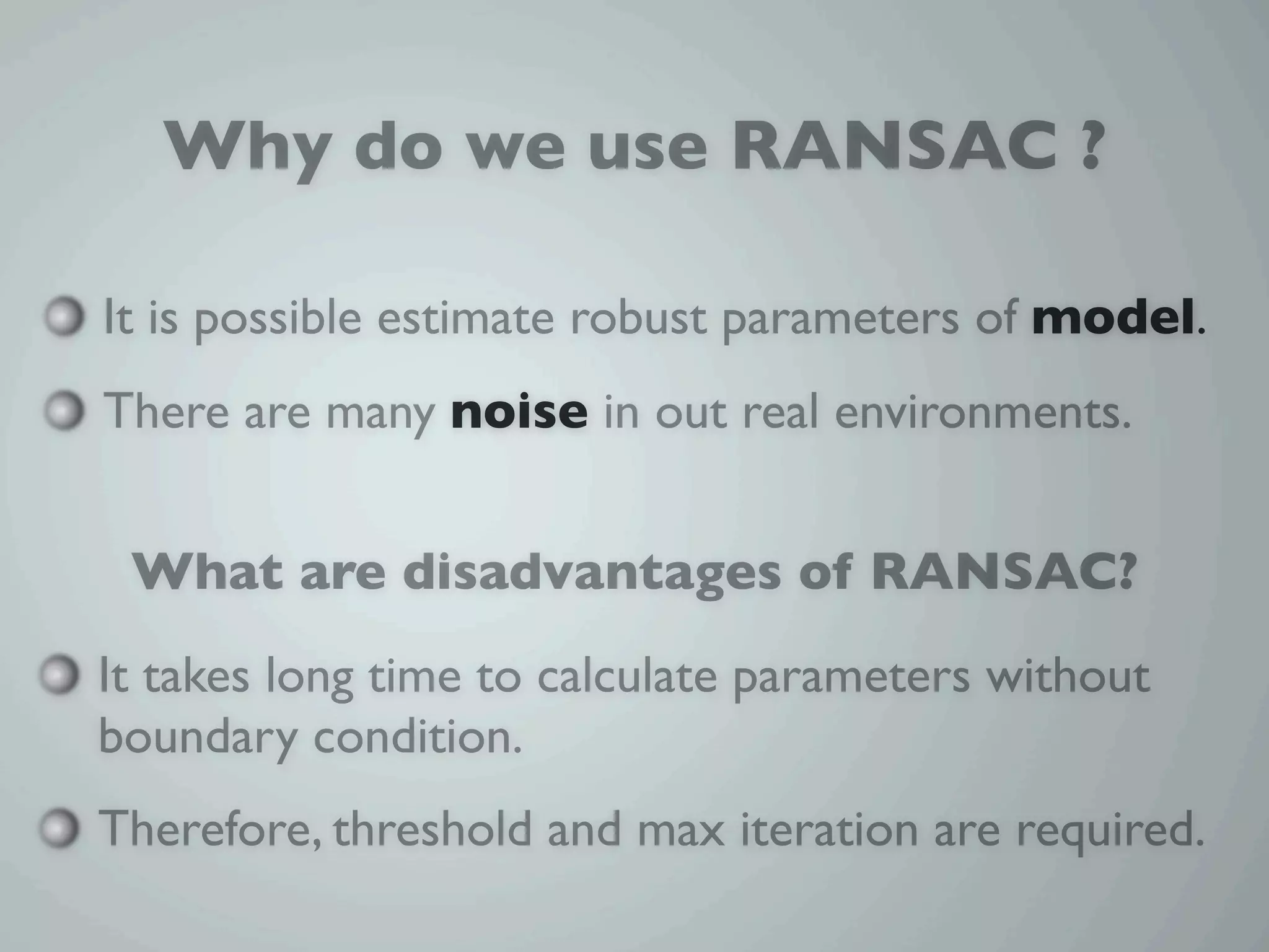 Why do we use RANSAC ?

It is possible estimate robust parameters of model.
There are many noise in out real environments.


 What are disadvantages of RANSAC?
It takes long time to calculate parameters without
boundary condition.
Therefore, threshold and max iteration are required.
 