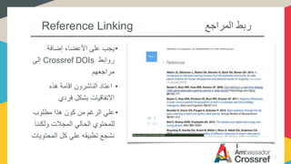 Reference Linking ‫المراجع‬ ‫ربط‬
•‫إضافة‬ ‫األعضاء‬ ‫على‬ ‫يجب‬
‫روابط‬Crossref DOIs‫إلى‬
‫مراجعهم‬
•‫هذه‬ ‫اقامة‬ ‫الناشرون‬ ‫اعتاد‬
‫فردي‬ ‫بشكل‬ ‫االتفاقيات‬
•‫مطلوب‬ ‫هذا‬ ‫كون‬ ‫من‬ ‫الرغم‬ ‫علي‬
‫ولك‬ ‫المجالت‬ ‫الحالي‬ ‫للمحتوي‬‫ننا‬
‫المحت‬ ‫كل‬ ‫علي‬ ‫تطبيقه‬ ‫نشجع‬‫ويات‬
 