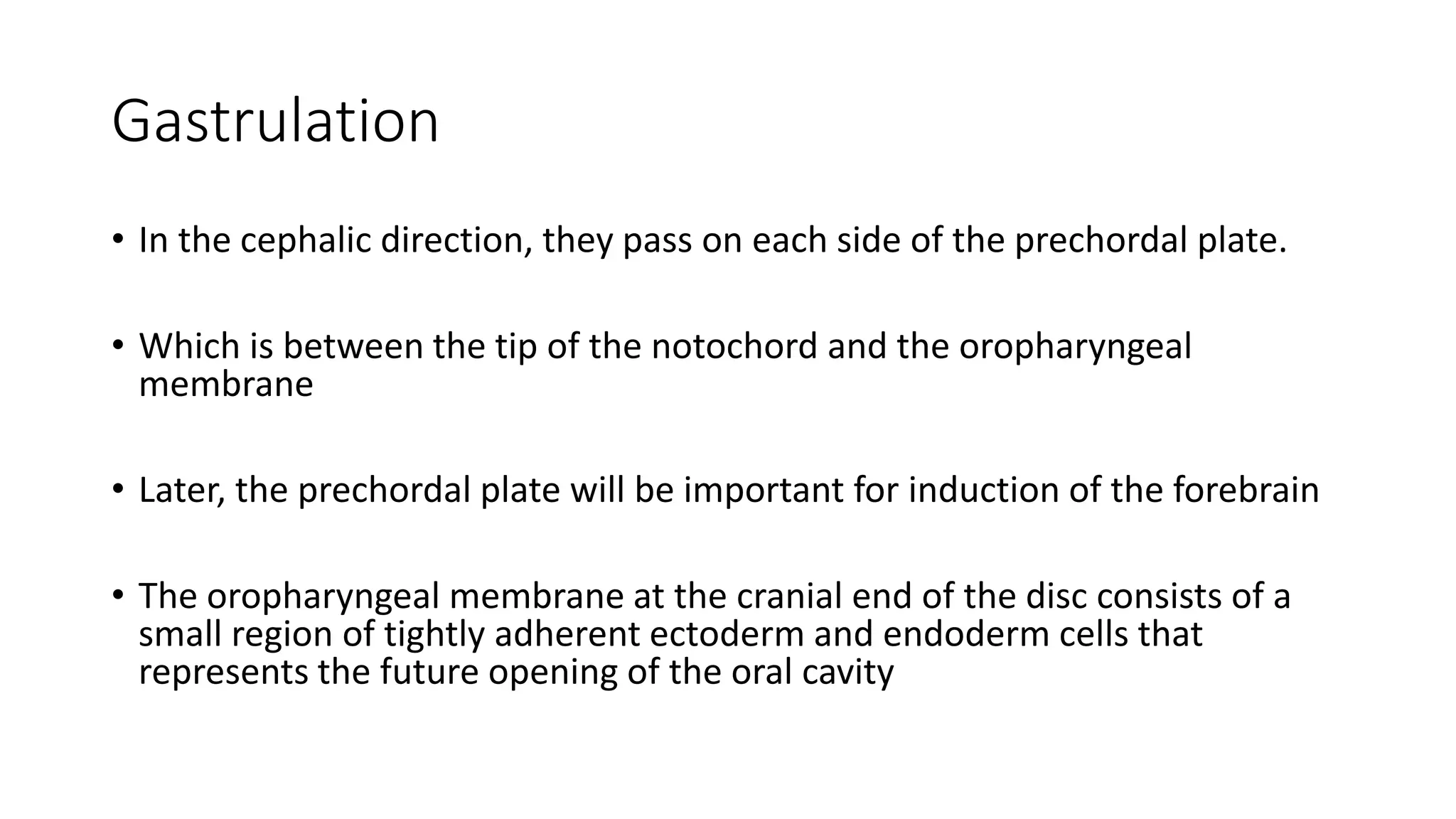 Gastrulation
• In the cephalic direction, they pass on each side of the prechordal plate.
• Which is between the tip of the notochord and the oropharyngeal
membrane
• Later, the prechordal plate will be important for induction of the forebrain
• The oropharyngeal membrane at the cranial end of the disc consists of a
small region of tightly adherent ectoderm and endoderm cells that
represents the future opening of the oral cavity
 