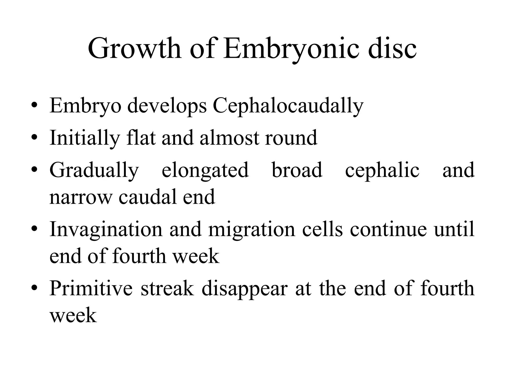 Growth of Embryonic disc
• Embryo develops Cephalocaudally
• Initially flat and almost round
• Gradually elongated broad cephalic and
narrow caudal end
• Invagination and migration cells continue until
end of fourth week
• Primitive streak disappear at the end of fourth
week
 