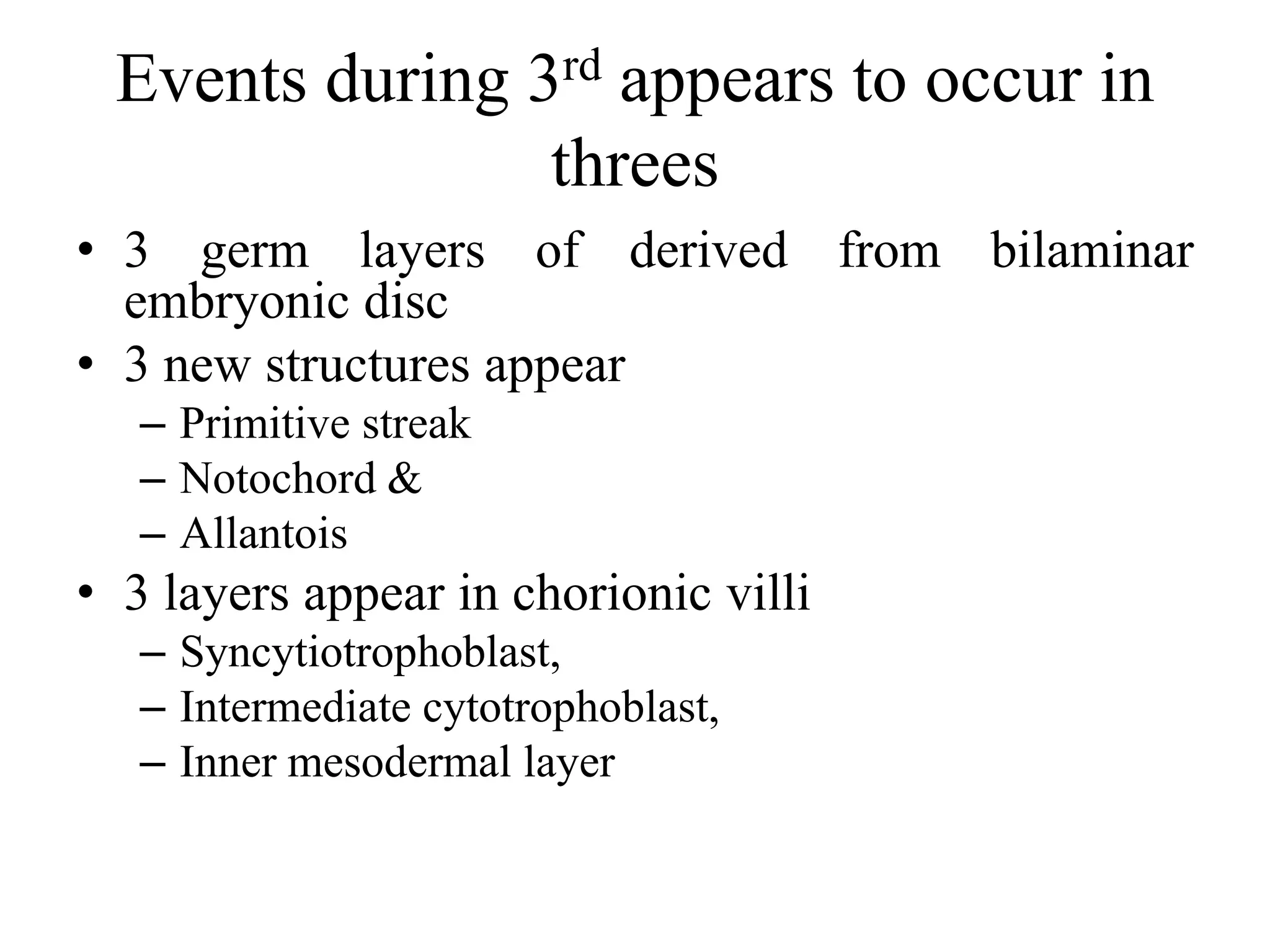 Events during 3rd appears to occur in
threes
• 3 germ layers of derived from bilaminar
embryonic disc
• 3 new structures appear
– Primitive streak
– Notochord &
– Allantois
• 3 layers appear in chorionic villi
– Syncytiotrophoblast,
– Intermediate cytotrophoblast,
– Inner mesodermal layer
 