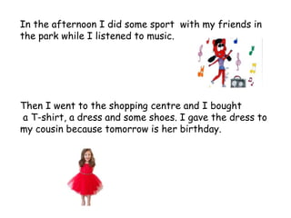 In the afternoon I did some sport with my friends in
the park while I listened to music.
Then I went to the shopping centre and I bought
a T-shirt, a dress and some shoes. I gave the dress to
my cousin because tomorrow is her birthday.