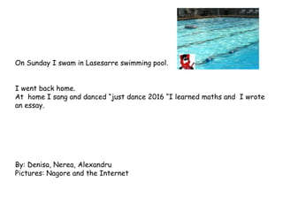 On Sunday I swam in Lasesarre swimming pool.
I went back home.
At home I sang and danced “just dance 2016 “I learned maths and I wrote
an essay.
By: Denisa, Nerea, Alexandru
Pictures: Nagore and the Internet