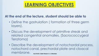LEARNING OBJECTIVES
At the end of the lecture, student should be able to
• Define the gastrulation ( formation of three germ
layers).
• Discuss the development of primitive streak and
related congenital anomalies. (Sacrococcygeal
Teratoma)
• Describe the development of notochordal process,
notochord canal, prechordal plate and cloacal
membrane. Ass.Prof.Dr. Saleh Nasser S. A. Alkardae
 