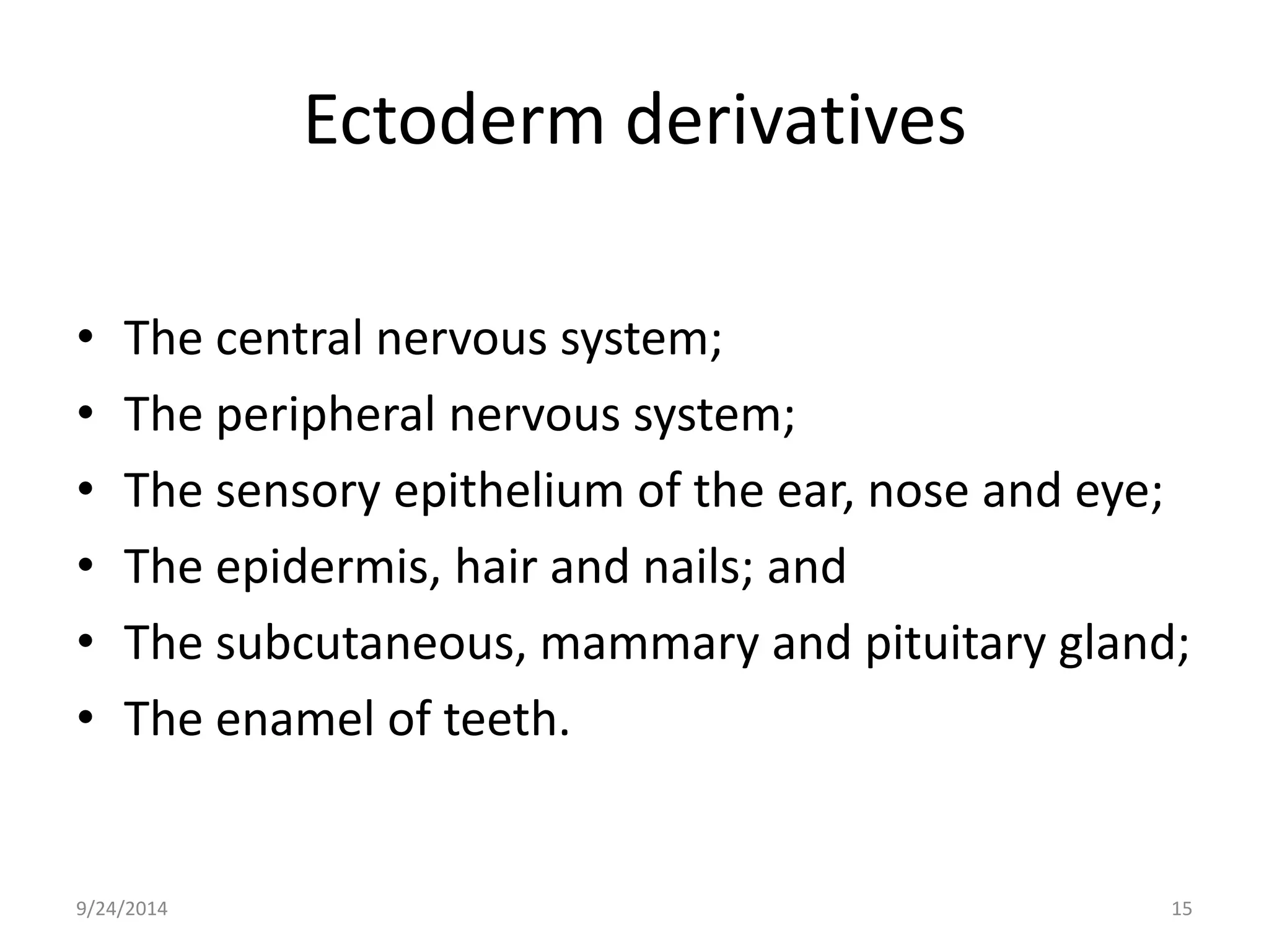 Ectoderm derivatives 
• The central nervous system; 
• The peripheral nervous system; 
• The sensory epithelium of the ear, nose and eye; 
• The epidermis, hair and nails; and 
• The subcutaneous, mammary and pituitary gland; 
• The enamel of teeth. 
9/24/2014 15 
 